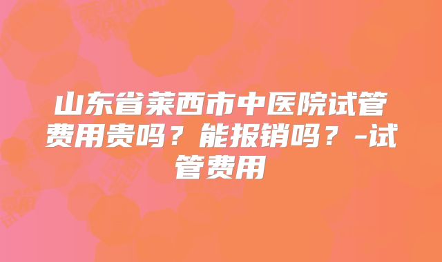 山东省莱西市中医院试管费用贵吗？能报销吗？-试管费用