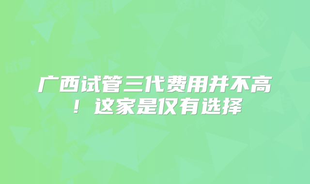 广西试管三代费用并不高!这家是仅有选择