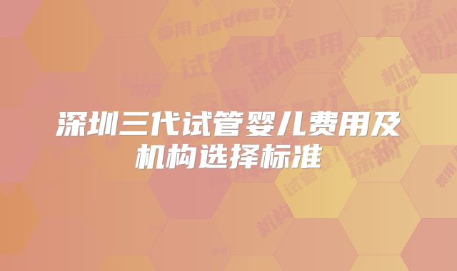 深圳三代试管婴儿费用及机构选择标准