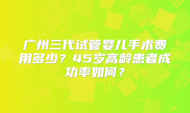 广州三代试管婴儿手术费用多少？45岁高龄患者成功率如何？