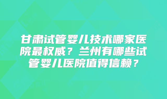 甘肃试管婴儿技术哪家医院最权威？兰州有哪些试管婴儿医院值得信赖？
