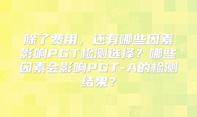 除了费用,还有哪些因素影响PGT检测选择?哪些因素会影响PGT-A的检测结果?