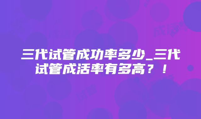 三代试管成功率多少_三代试管成活率有多高?!