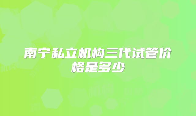 南宁私立机构三代试管价格是多少