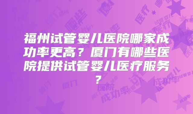 福州试管婴儿医院哪家成功率更高？厦门有哪些医院提供试管婴儿医疗服务？