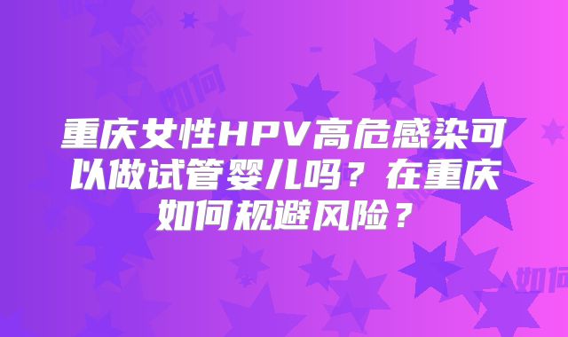 重庆女性HPV高危感染可以做试管婴儿吗?在重庆如何规避风险?