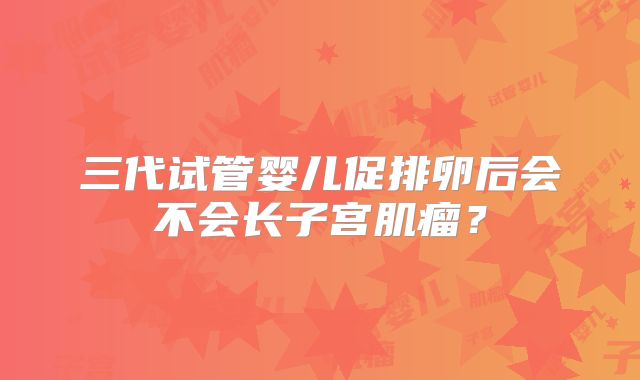 三代试管婴儿促排卵后会不会长子宫肌瘤？
