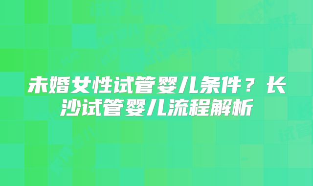 未婚女性试管婴儿条件？长沙试管婴儿流程解析