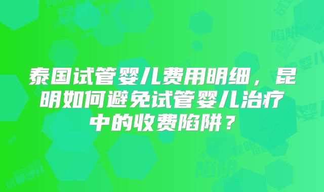 泰国试管婴儿费用明细,昆明如何避免试管婴儿治疗中的收费陷阱?