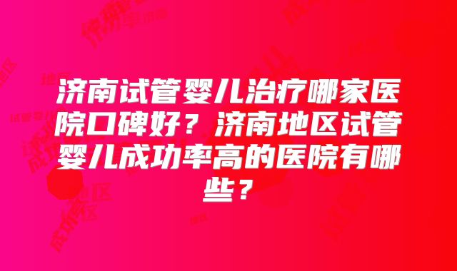 济南试管婴儿治疗哪家医院口碑好?济南地区试管婴儿成功率高的医院有哪些?