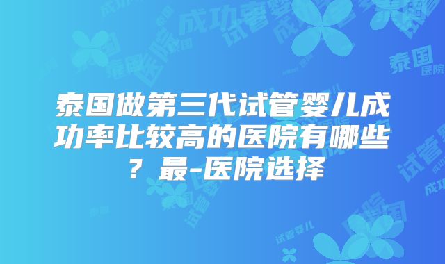 泰国做第三代试管婴儿成功率比较高的医院有哪些?最-医院选择
