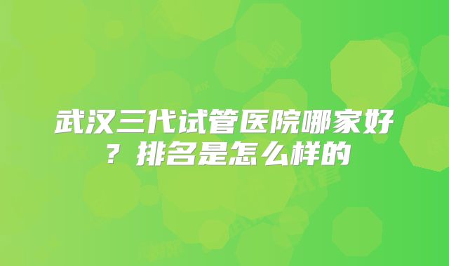 武汉三代试管医院哪家好？排名是怎么样的