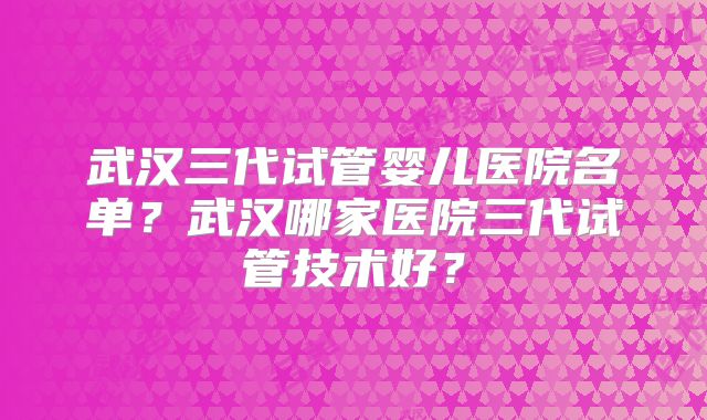 武汉三代试管婴儿医院名单?武汉哪家医院三代试管技术好?