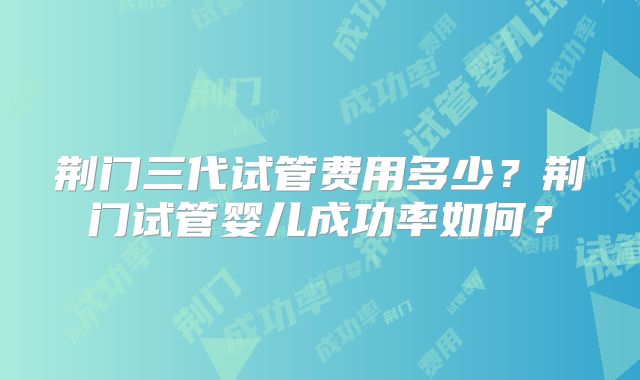 荆门三代试管费用多少?荆门试管婴儿成功率如何?