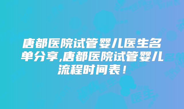 唐都医院试管婴儿医生名单分享,唐都医院试管婴儿流程时间表！