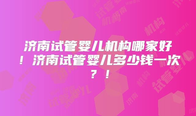 济南试管婴儿机构哪家好!济南试管婴儿多少钱一次?!