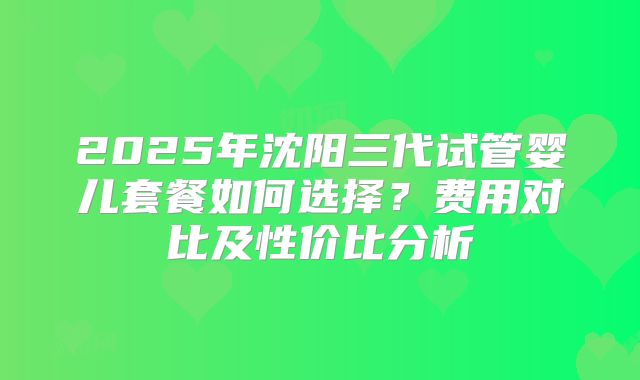 2025年沈阳三代试管婴儿套餐如何选择？费用对比及性价比分析