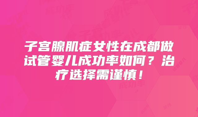子宫腺肌症女性在成都做试管婴儿成功率如何？治疗选择需谨慎！