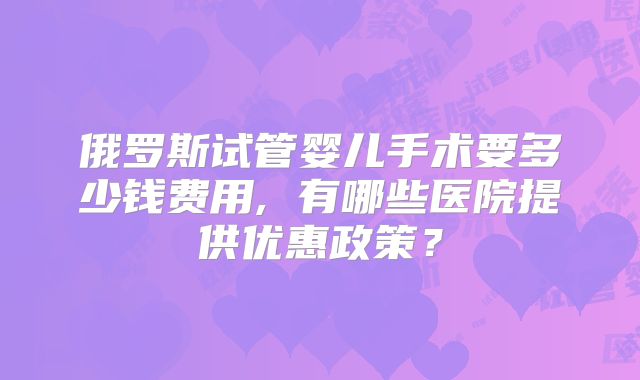 俄罗斯试管婴儿手术要多少钱费用, 有哪些医院提供优惠政策？