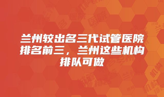兰州较出名三代试管医院排名前三，兰州这些机构排队可做