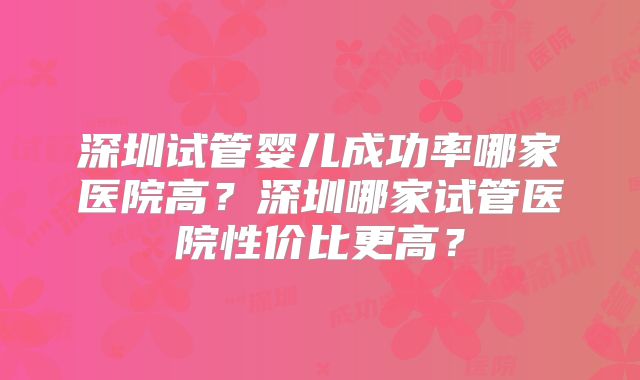 深圳试管婴儿成功率哪家医院高？深圳哪家试管医院性价比更高？