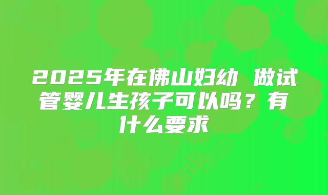 2025年在佛山妇幼 做试管婴儿生孩子可以吗？有什么要求