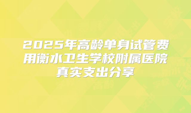 2025年高龄单身试管费用衡水卫生学校附属医院真实支出分享