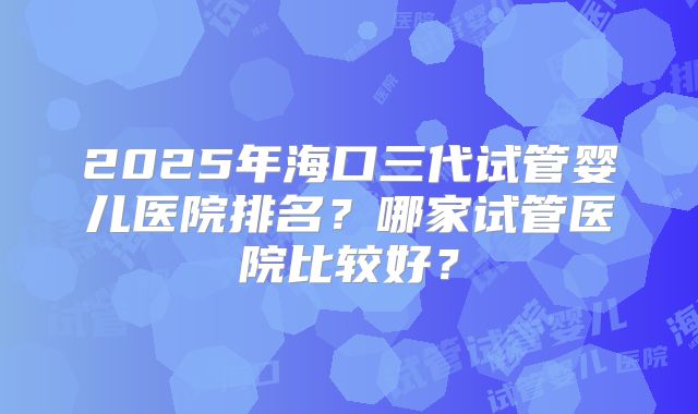 2025年海口三代试管婴儿医院排名?哪家试管医院比较好?