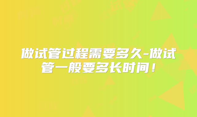 做试管过程需要多久-做试管一般要多长时间！