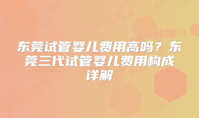 东莞试管婴儿费用高吗？东莞三代试管婴儿费用构成详解