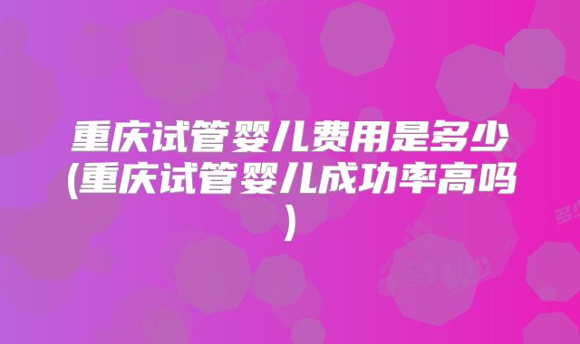 重庆试管婴儿费用是多少(重庆试管婴儿成功率高吗)