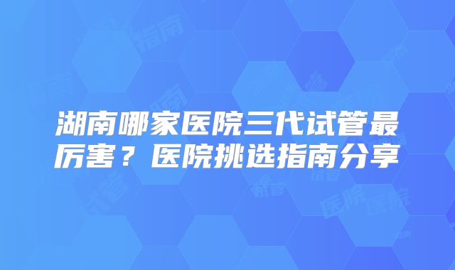 湖南哪家医院三代试管最厉害?医院挑选指南分享