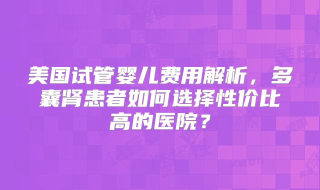 美国试管婴儿费用解析，多囊肾患者如何选择性价比高的医院？