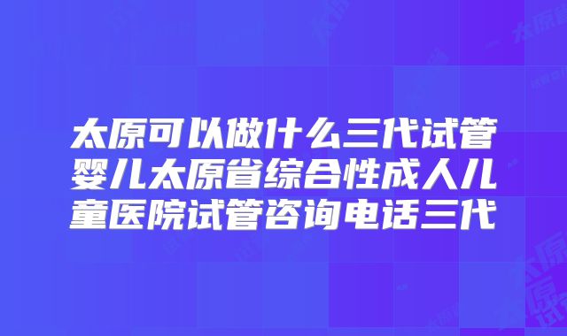 太原可以做什么三代试管婴儿太原省综合性成人儿童医院试管咨询电话三代