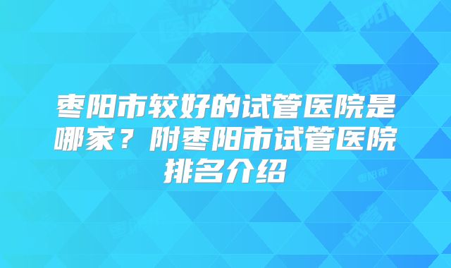 枣阳市较好的试管医院是哪家?附枣阳市试管医院排名介绍