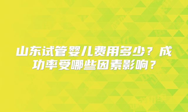 山东试管婴儿费用多少?成功率受哪些因素影响?