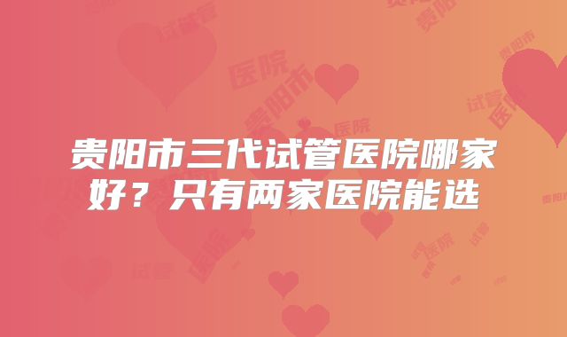 贵阳市三代试管医院哪家好？只有两家医院能选