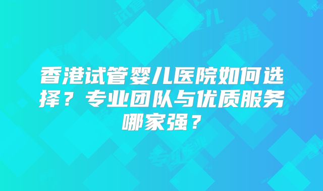 香港试管婴儿医院如何选择？专业团队与优质服务哪家强？
