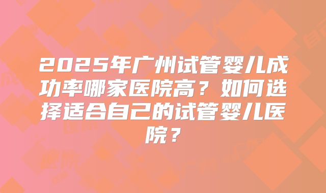 2025年广州试管婴儿成功率哪家医院高?如何选择适合自己的试管婴儿医院?
