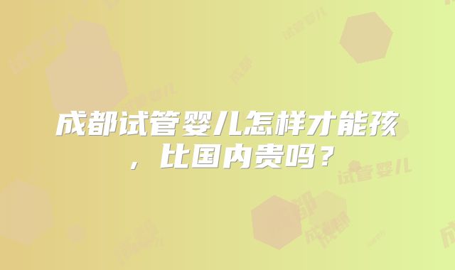 成都试管婴儿怎样才能孩，比国内贵吗？