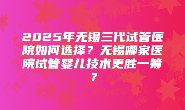 2025年无锡三代试管医院如何选择？无锡哪家医院试管婴儿技术更胜一筹？