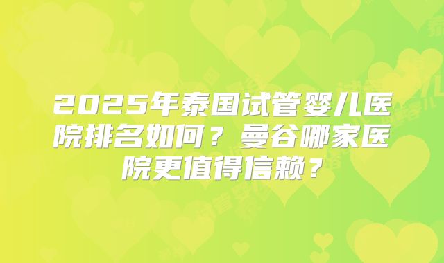 2025年泰国试管婴儿医院排名如何?曼谷哪家医院更值得信赖?