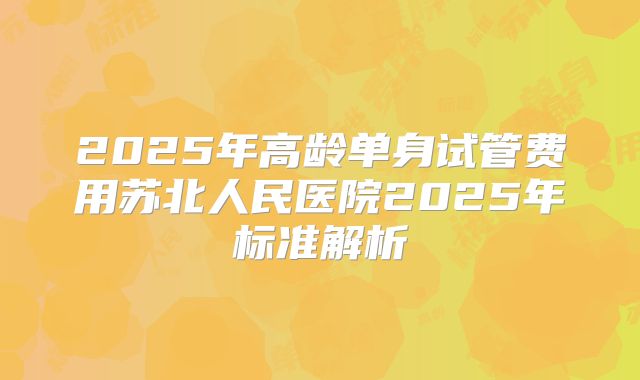 2025年高龄单身试管费用苏北人民医院2025年标准解析