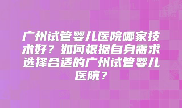 广州试管婴儿医院哪家技术好？如何根据自身需求选择合适的广州试管婴儿医院？