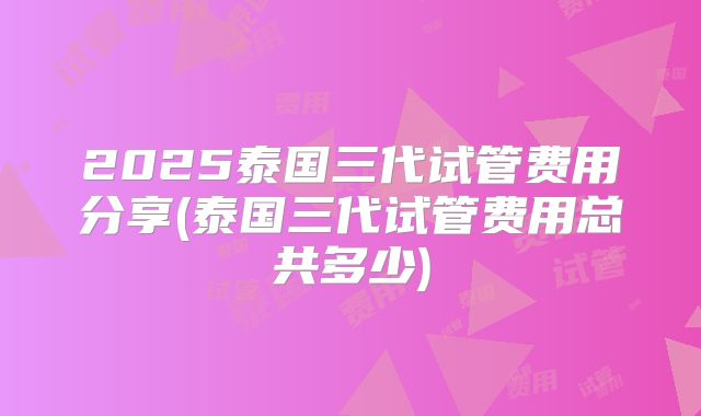 2025泰国三代试管费用分享(泰国三代试管费用总共多少)