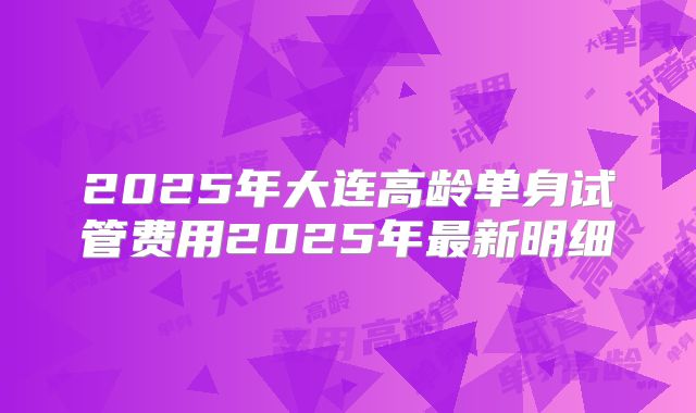 2025年大连高龄单身试管费用2025年最新明细