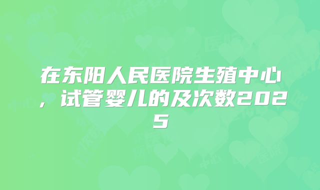 在东阳人民医院生殖中心，试管婴儿的及次数2025