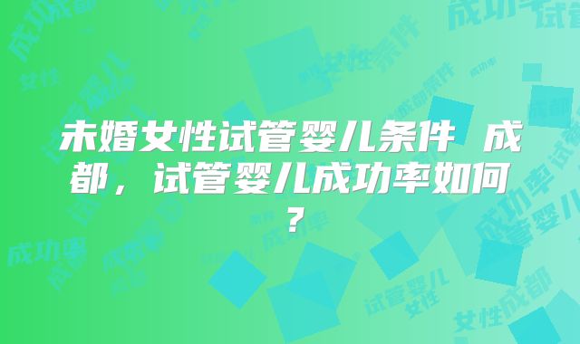 未婚女性试管婴儿条件 成都，试管婴儿成功率如何？