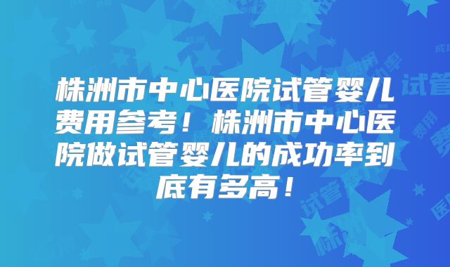 株洲市中心医院试管婴儿费用参考！株洲市中心医院做试管婴儿的成功率到底有多高！