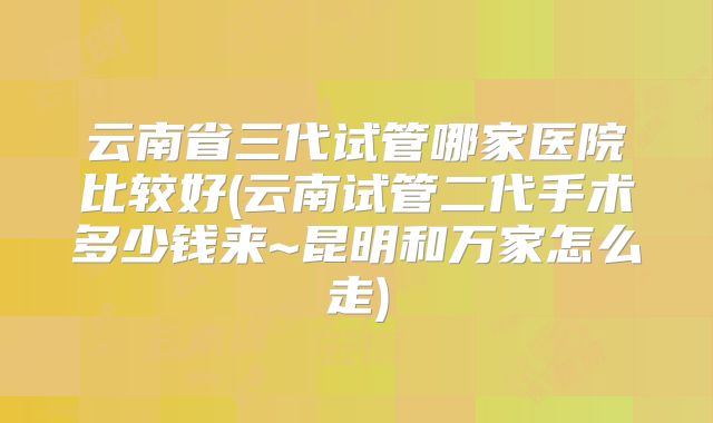 云南省三代试管哪家医院比较好(云南试管二代手术多少钱来~昆明和万家怎么走)